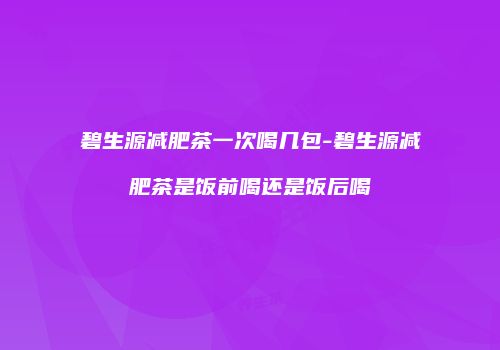 碧生源减肥茶一次喝几包-碧生源减肥茶是饭前喝还是饭后喝