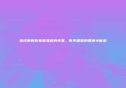 泡过的剩茶竟是湿疹的克星，你不知道的健康小秘密