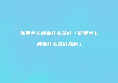斯里兰卡都有什么茶叶「斯里兰卡都有什么茶叶品种」