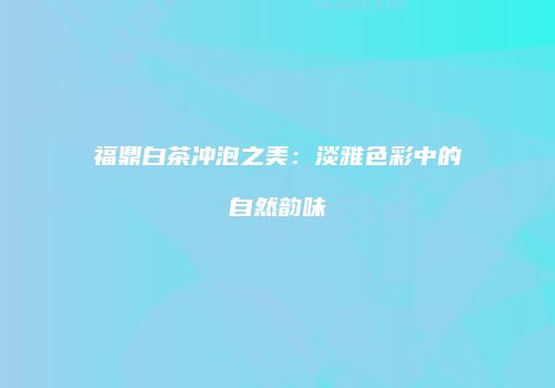 福鼎白茶冲泡之美：淡雅色彩中的自然韵味