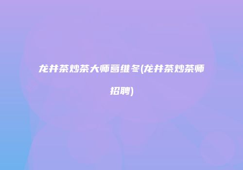 龙井茶炒茶大师葛维冬(龙井茶炒茶师招聘)