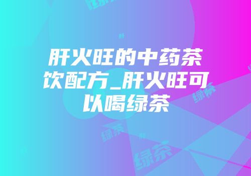 肝火旺的中药茶饮配方_肝火旺可以喝绿茶