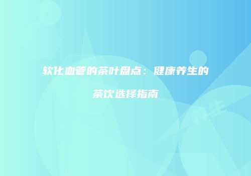 软化血管的茶叶盘点：健康养生的茶饮选择指南