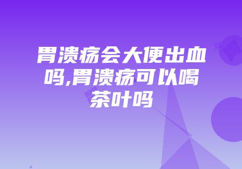 胃溃疡会大便出血吗,胃溃疡可以喝茶叶吗