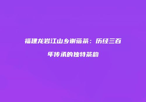 福建龙岩江山乡谢蓓茶：历经三百年传承的独特茶韵