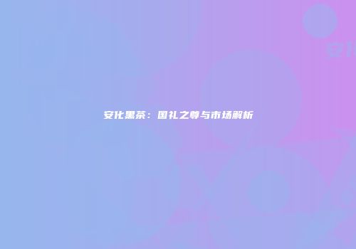 安化黑茶：国礼之尊与市场解析