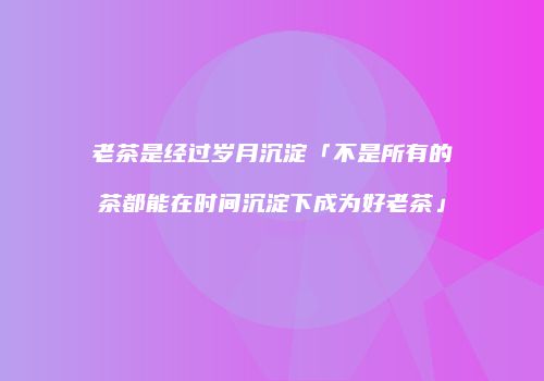 老茶是经过岁月沉淀「不是所有的茶都能在时间沉淀下成为好老茶」