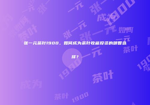 张一元茶叶1900，如何成为茶叶收藏投资的明智选择？