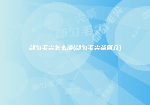 都匀毛尖怎么读(都匀毛尖茶简介)