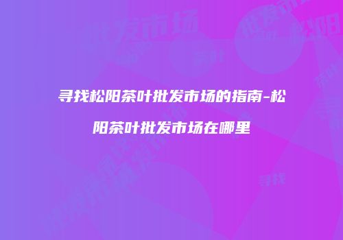 寻找松阳茶叶批发市场的指南-松阳茶叶批发市场在哪里