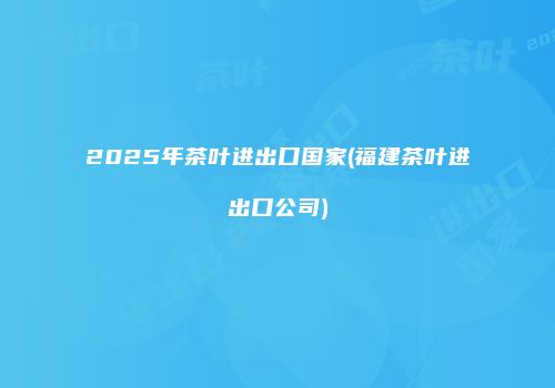 2025年茶叶进出口国家(福建茶叶进出口公司)
