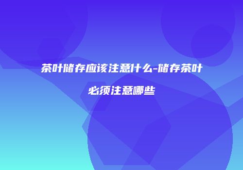 茶叶储存应该注意什么-储存茶叶必须注意哪些