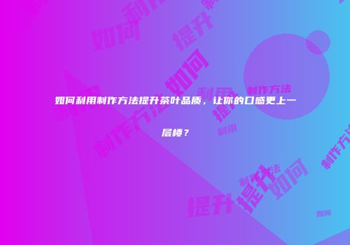 如何利用制作方法提升茶叶品质，让你的口感更上一层楼？