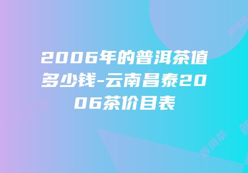 2006年的普洱茶值多少钱-云南昌泰2006茶价目表