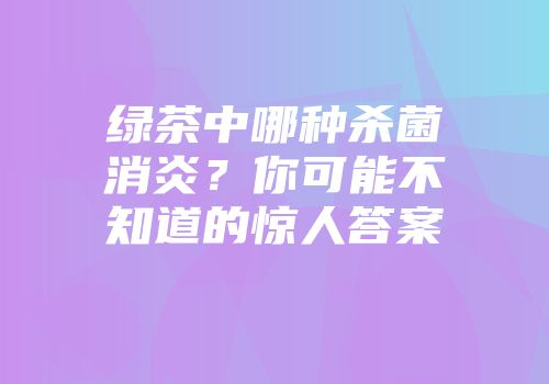 绿茶中哪种杀菌消炎？你可能不知道的惊人答案