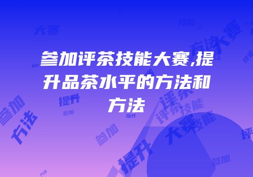 参加评茶技能大赛,提升品茶水平的方法和方法