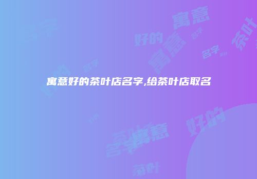 寓意好的茶叶店名字,给茶叶店取名