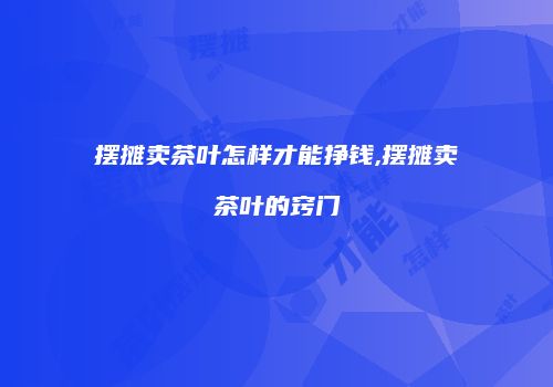 摆摊卖茶叶怎样才能挣钱,摆摊卖茶叶的窍门