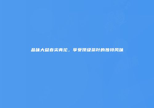 品味大益春尖青沱，享受顶级茶叶的独特风味