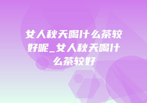 女人秋天喝什么茶较好呢_女人秋天喝什么茶较好
