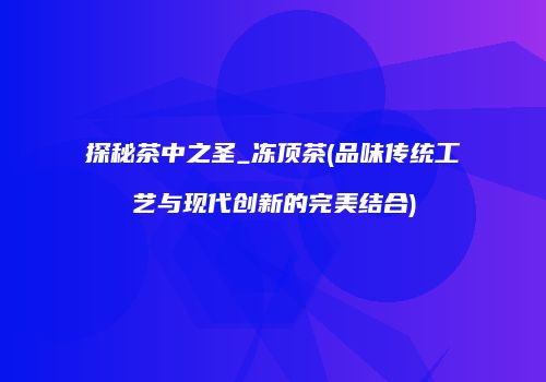 探秘茶中之圣_冻顶茶(品味传统工艺与现代创新的完美结合)