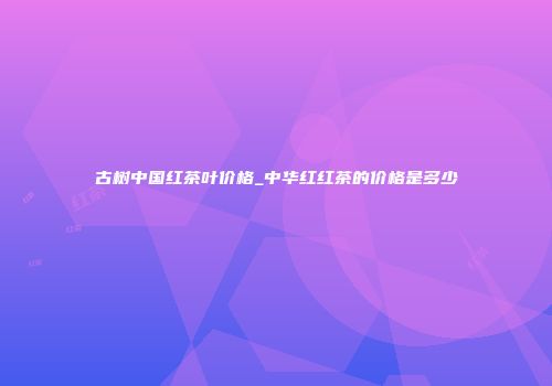 古树中国红茶叶价格_中华红红茶的价格是多少