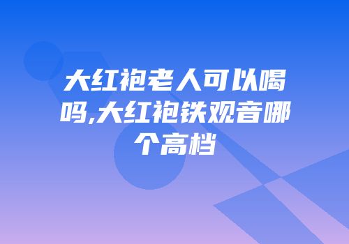 大红袍老人可以喝吗,大红袍铁观音哪个高档