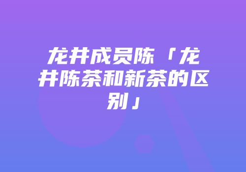 龙井成员陈「龙井陈茶和新茶的区别」