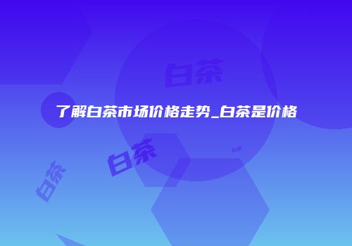 了解白茶市场价格走势_白茶是价格