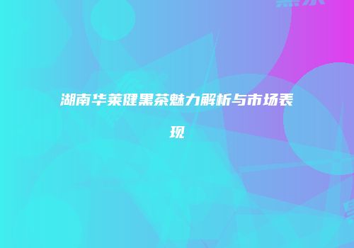 湖南华莱健黑茶魅力解析与市场表现