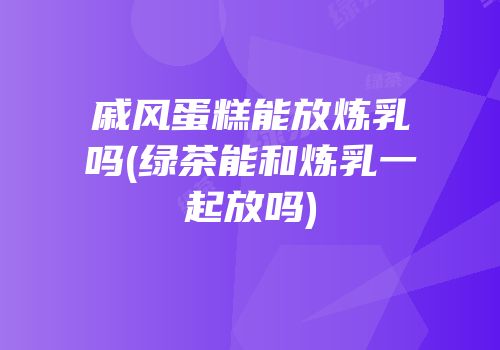 戚风蛋糕能放炼乳吗(绿茶能和炼乳一起放吗)