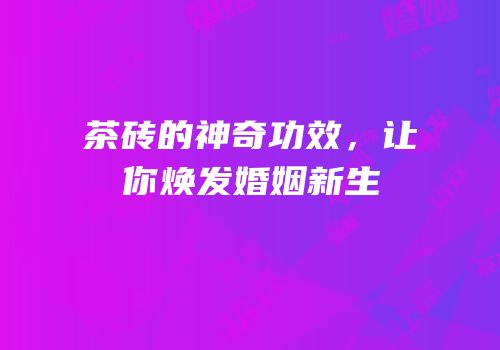 茶砖的神奇功效，让你焕发婚姻新生