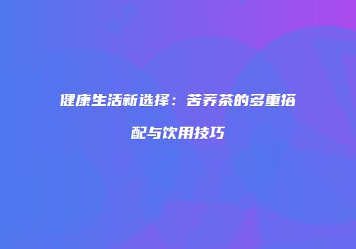 健康生活新选择：苦荞茶的多重搭配与饮用技巧