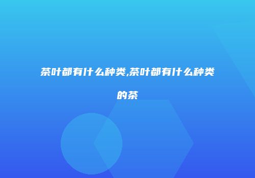 茶叶都有什么种类,茶叶都有什么种类的茶