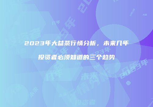 2023年大益茶行情分析，未来几年投资者必须知道的三个趋势