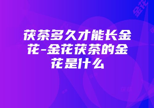 茯茶多久才能长金花-金花茯茶的金花是什么