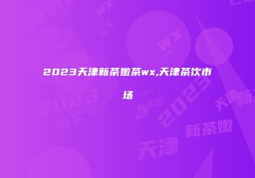 2023天津新茶嫩茶wx,天津茶饮市场