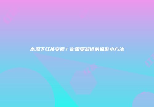高温下红茶变质？你需要知道的保鲜小方法