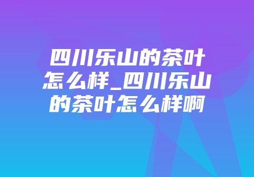 四川乐山的茶叶怎么样_四川乐山的茶叶怎么样啊