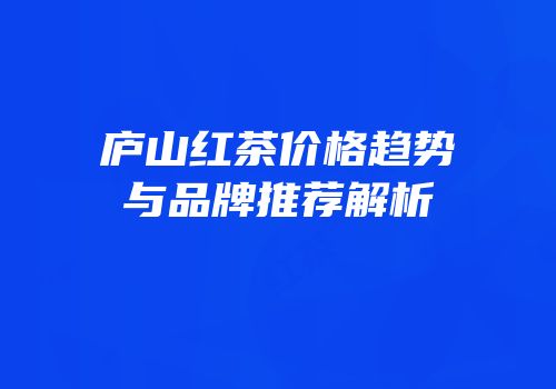 庐山红茶价格趋势与品牌推荐解析