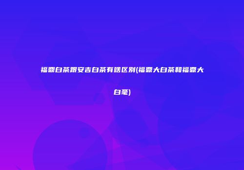 福鼎白茶跟安吉白茶有啥区别(福鼎大白茶和福鼎大白毫)