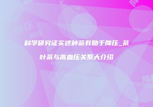 科学研究证实这种茶有助于降压_茶叶茶与高血压关系大介绍