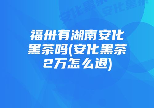 福卅有湖南安化黑茶吗(安化黑茶2万怎么退)