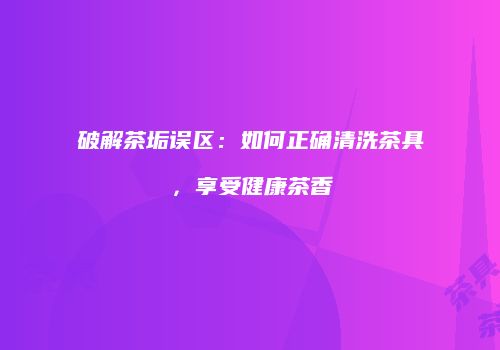 破解茶垢误区：如何正确清洗茶具，享受健康茶香