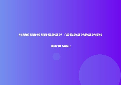 放别的茶叶的茶叶罐放茶叶「放别的茶叶的茶叶罐放茶叶可以吗」