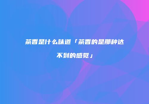 茶香是什么味道「茶香的是那种达不到的感觉」