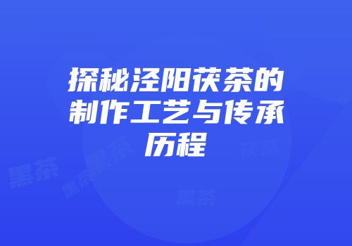 探秘泾阳茯茶的制作工艺与传承历程