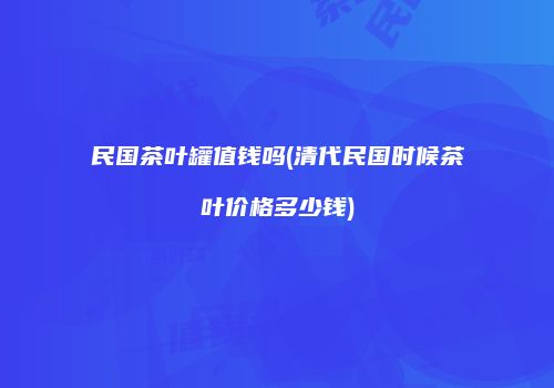 民国茶叶罐值钱吗(清代民国时候茶叶价格多少钱)