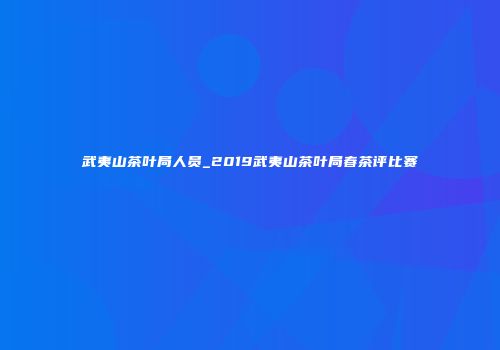武夷山茶叶局人员_2019武夷山茶叶局春茶评比赛