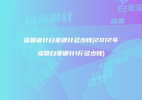 福鼎银针白毫银针多少钱(2012年福鼎白毫银针1斤多少钱)